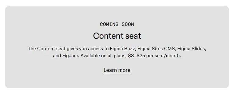 The Content seat gives you access to Figma Buzz, Figma Sites CMS, Figma Slides, and FigJam.Available on all plans, $8–$25 per seat/month.